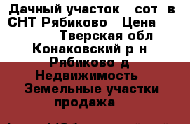Дачный участок 8 сот. в СНТ Рябиково › Цена ­ 500 000 - Тверская обл., Конаковский р-н, Рябиково д. Недвижимость » Земельные участки продажа   